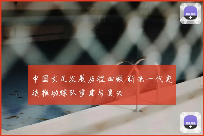 中国女足发展历程回顾 新老一代更迭推动球队重建与复兴